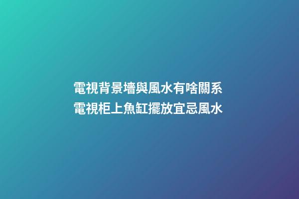電視背景墻與風水有啥關系 電視柜上魚缸擺放宜忌風水